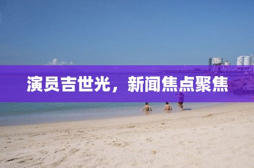 演员吉世光，新闻焦点聚焦