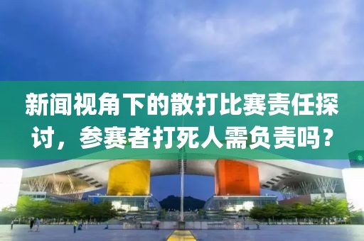 新闻视角下的散打比赛责任探讨，参赛者打死人需负责吗？
