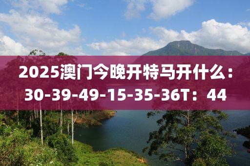 2025澳门今晚开特马开什么：30-39-49-15-35-36T：44