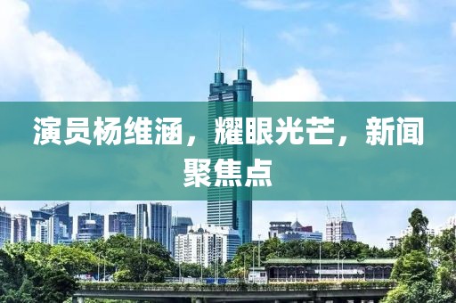 演员杨维涵，耀眼光芒，新闻聚焦点