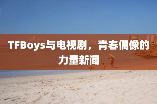 TFBoys与电视剧，青春偶像的力量新闻