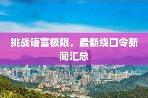 挑战语言极限，最新绕口令新闻汇总