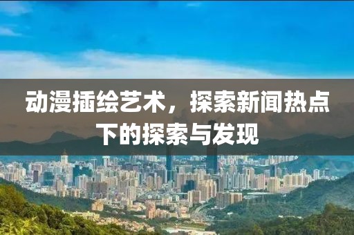 动漫插绘艺术，探索新闻热点下的探索与发现