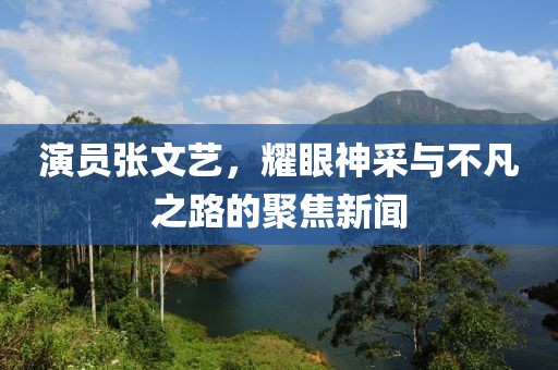 演员张文艺，耀眼神采与不凡之路的聚焦新闻