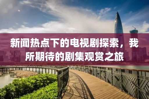新闻热点下的电视剧探索，我所期待的剧集观赏之旅