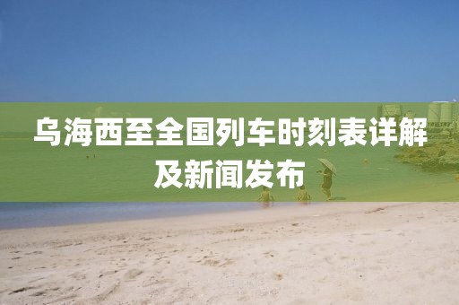 乌海西至全国列车时刻表详解及新闻发布