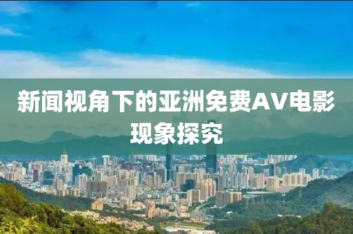 新闻视角下的亚洲免费AV电影现象探究