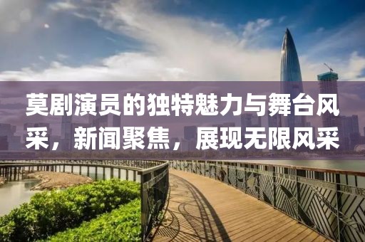 莫剧演员的独特魅力与舞台风采，新闻聚焦，展现无限风采