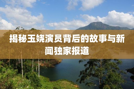 揭秘玉娆演员背后的故事与新闻独家报道