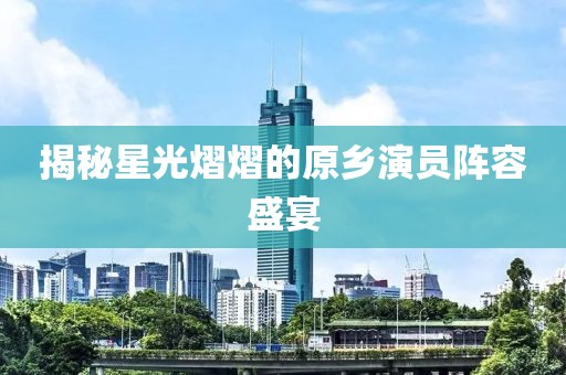 揭秘星光熠熠的原乡演员阵容盛宴