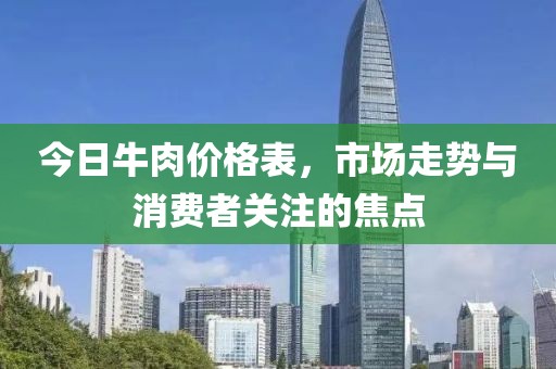 今日牛肉价格表，市场走势与消费者关注的焦点