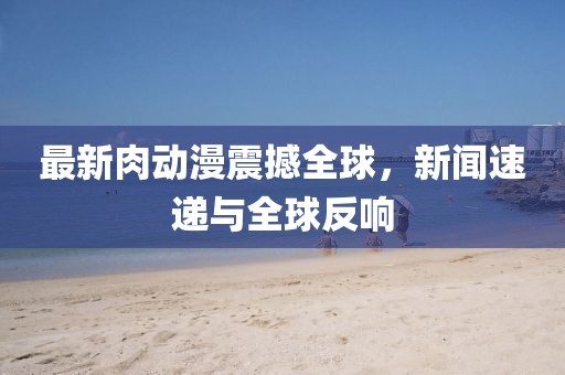 最新肉动漫震撼全球，新闻速递与全球反响