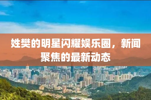 姓樊的明星闪耀娱乐圈，新闻聚焦的最新动态