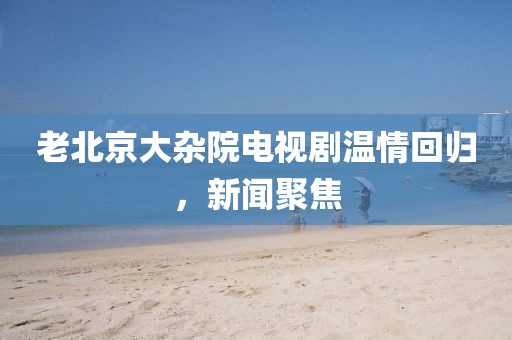 老北京大杂院电视剧温情回归，新闻聚焦