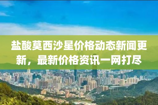 盐酸莫西沙星价格动态新闻更新，最新价格资讯一网打尽