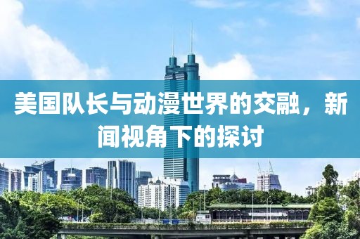 美国队长与动漫世界的交融，新闻视角下的探讨