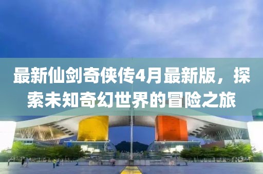 最新仙剑奇侠传4月最新版，探索未知奇幻世界的冒险之旅