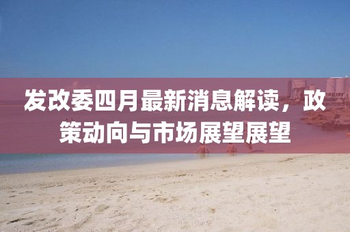 发改委四月最新消息解读，政策动向与市场展望展望