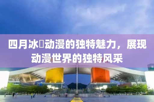 四月冰菓动漫的独特魅力，展现动漫世界的独特风采