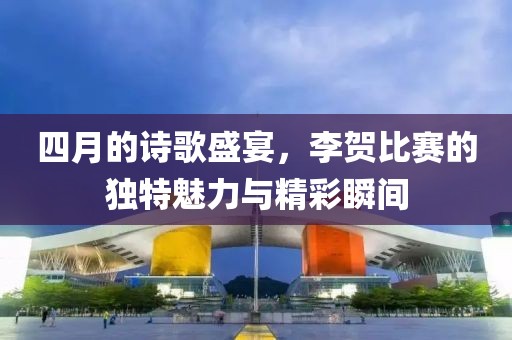 四月的诗歌盛宴，李贺比赛的独特魅力与精彩瞬间
