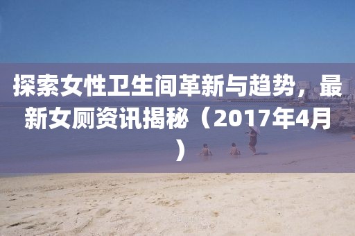 探索女性卫生间革新与趋势，最新女厕资讯揭秘（2017年4月）