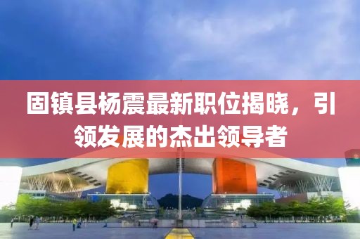 固镇县杨震最新职位揭晓，引领发展的杰出领导者