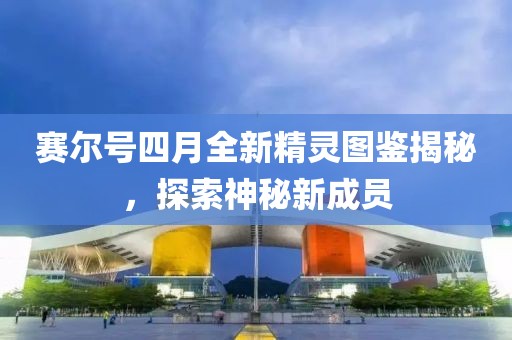 赛尔号四月全新精灵图鉴揭秘，探索神秘新成员