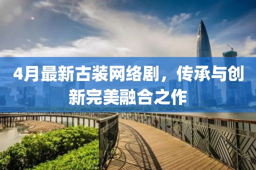 4月最新古装网络剧，传承与创新完美融合之作