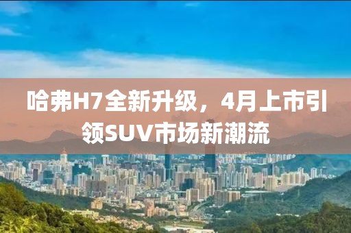 哈弗H7全新升级，4月上市引领SUV市场新潮流