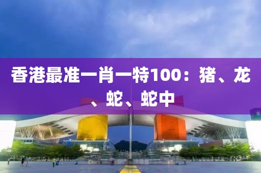 香港最准一肖一特100：猪、龙、蛇、蛇中