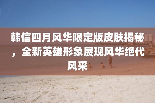 韩信四月风华限定版皮肤揭秘，全新英雄形象展现风华绝代风采