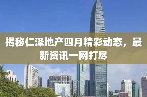 揭秘仁泽地产四月精彩动态，最新资讯一网打尽