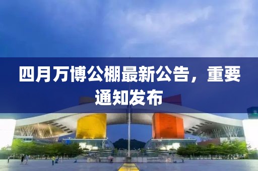 四月万博公棚最新公告，重要通知发布