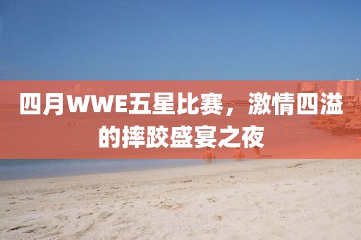四月WWE五星比赛，激情四溢的摔跤盛宴之夜