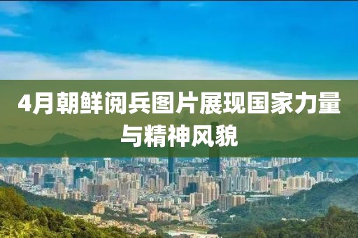 4月朝鲜阅兵图片展现国家力量与精神风貌