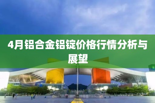 4月铝合金铝锭价格行情分析与展望