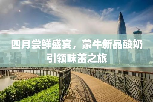 四月尝鲜盛宴，蒙牛新品酸奶引领味蕾之旅