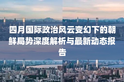 四月国际政治风云变幻下的朝鲜局势深度解析与最新动态报告