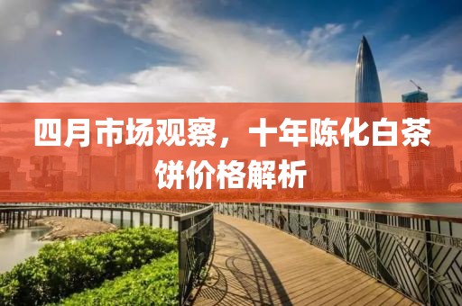 四月市场观察，十年陈化白茶饼价格解析