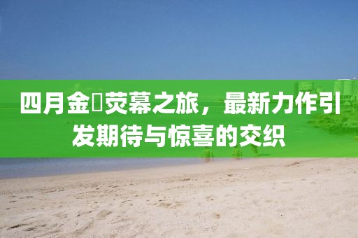 四月金汎荧幕之旅，最新力作引发期待与惊喜的交织