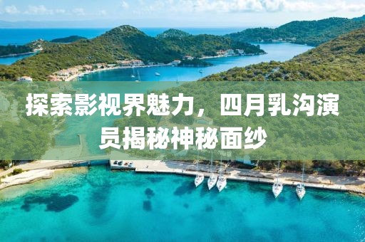 探索影视界魅力，四月乳沟演员揭秘神秘面纱
