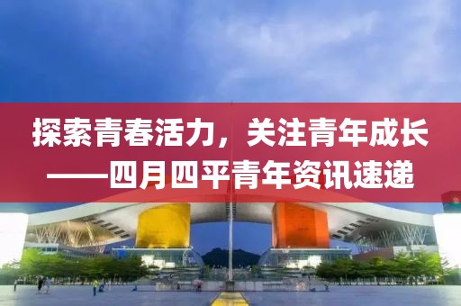 探索青春活力，关注青年成长——四月四平青年资讯速递