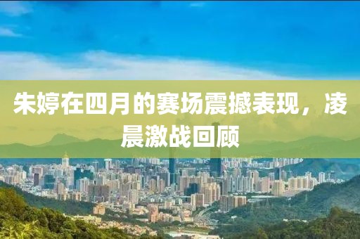 朱婷在四月的赛场震撼表现，凌晨激战回顾