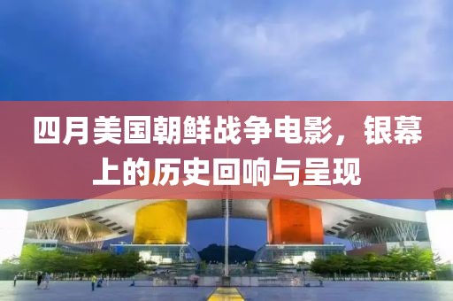 四月美国朝鲜战争电影，银幕上的历史回响与呈现