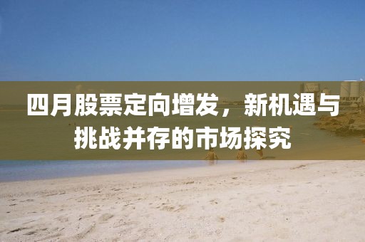 四月股票定向增发，新机遇与挑战并存的市场探究