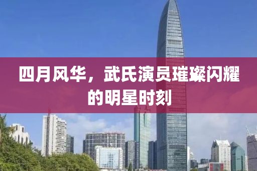 四月风华，武氏演员璀璨闪耀的明星时刻