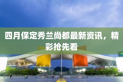 四月保定秀兰尚都最新资讯，精彩抢先看
