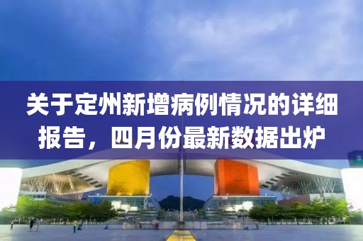 关于定州新增病例情况的详细报告，四月份最新数据出炉