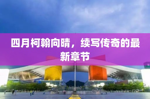 四月柯翰向晴，续写传奇的最新章节