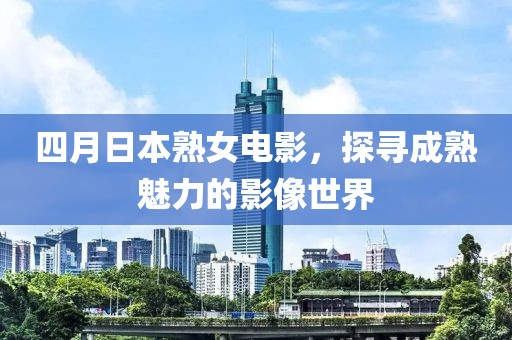四月日本熟女电影，探寻成熟魅力的影像世界